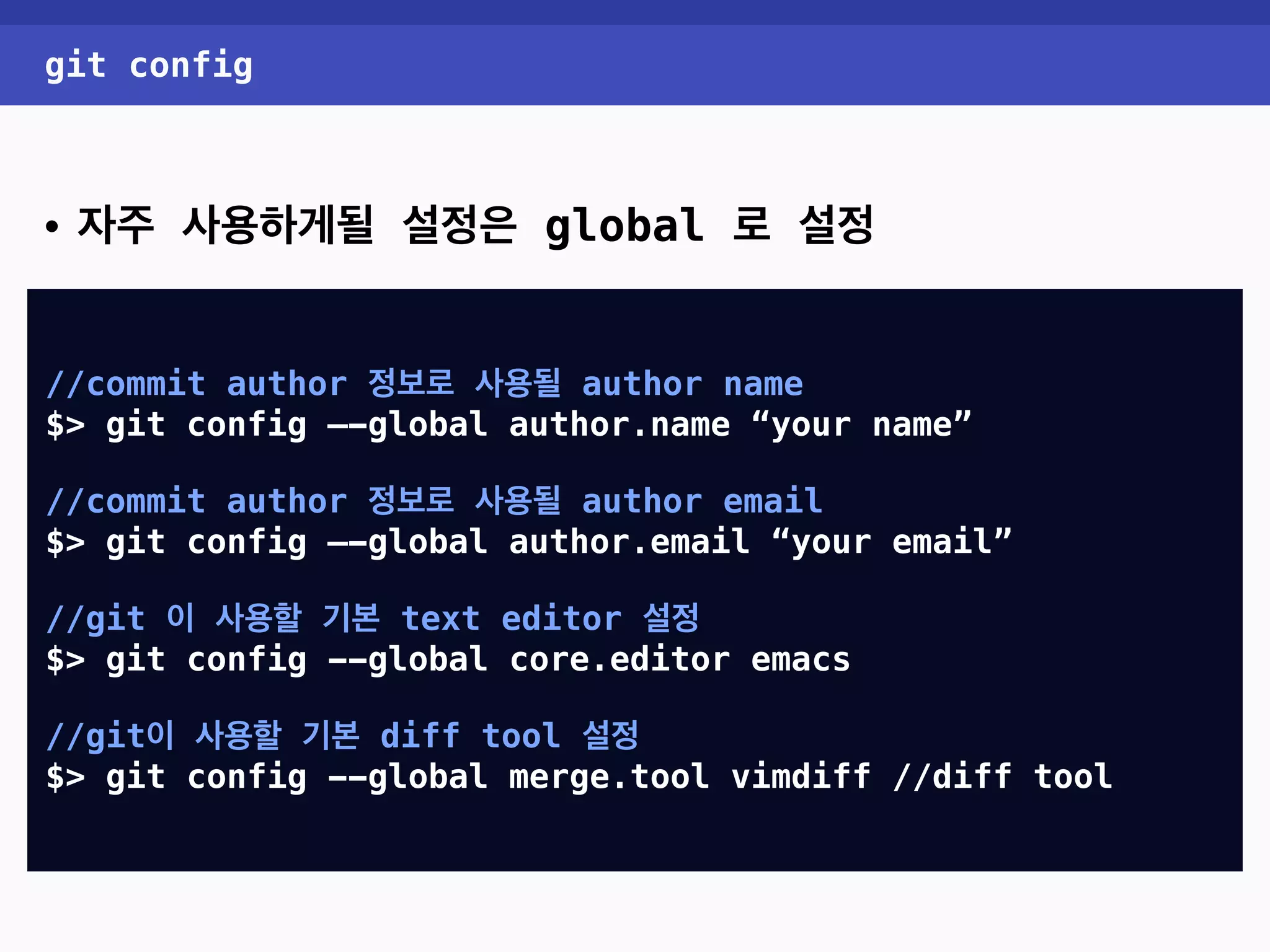 git config • 자주 사용하게될 설정은 global 로 설정 //commit author 정보로 사용될 author name $> git config —-global user.name “your name” //commit author 정보로 사용될 author email $> git config —-global user.email “your email” //git 이 사용할 기본 text editor 설정 $> git config --global core.editor emacs //git이 사용할 기본 diff tool 설정 $> git config --global diff.tool vimdiff //diff tool 