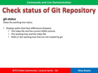 Commands and Live Demonstration
BITS Firefox Community | Lecture Series - Git Nilay Binjola
git-status
Show the working tree status
• Displays paths that have differences between
• The index file and the current HEAD commit.
• The working tree and the index file
• Paths in the working tree that are not tracked by git
 