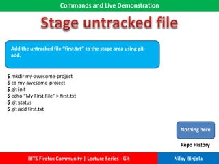 Commands and Live Demonstration
BITS Firefox Community | Lecture Series - Git Nilay Binjola
Add the untracked file “first.txt” to the stage area using git-
add.
$ mkdir my-awesome-project
$ cd my-awesome-project
$ git init
$ echo “My First File” > first.txt
$ git status
$ git add first.txt
Nothing here
Repo History
 