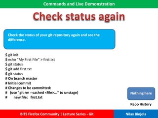 Commands and Live Demonstration
BITS Firefox Community | Lecture Series - Git Nilay Binjola
Check the status of your git repository again and see the
difference.
$ git init
$ echo “My First File” > first.txt
$ git status
$ git add first.txt
$ git status
# On branch master
# Initial commit
# Changes to be committed:
# (use "git rm --cached <file>..." to unstage)
# new file: first.txt
Nothing here
Repo History
 