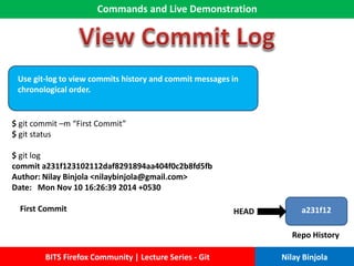 Commands and Live Demonstration
BITS Firefox Community | Lecture Series - Git Nilay Binjola
Use git-log to view commits history and commit messages in
chronological order.
$ git commit –m “First Commit”
$ git status
$ git log
commit a231f123102112daf8291894aa404f0c2b8fd5fb
Author: Nilay Binjola <nilaybinjola@gmail.com>
Date: Mon Nov 10 16:26:39 2014 +0530
First Commit a231f12
Repo History
HEAD
 