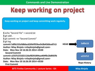 Commands and Live Demonstration
BITS Firefox Community | Lecture Series - Git Nilay Binjola
Keep working on project and keep committing work regularly.
$ echo “Second File” > second.txt
$ git add .
$ git commit –m “Second Commit”
$ git log
commit 5df0c533cfd8dac626fef959ee9c0b4560ea07c5
Author: Nilay Binjola <nilaybinjola@gmail.com>
Date: Mon Nov 10 16:36:35 2014 +0530
Second Commit
commit a231f123102112daf8291894aa404f0c2b8fd5fb
Author: Nilay Binjola <nilaybinjola@gmail.com>
Date: Mon Nov 10 16:26:39 2014 +0530
First Commit
a231f12
Repo History
HEAD 5df0c53
 