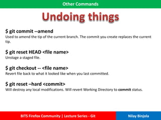 Other Commands
BITS Firefox Community | Lecture Series - Git Nilay Binjola
$ git commit --amend
Used to amend the tip of the current branch. The commit you create replaces the current
tip.
$ git reset HEAD <file name>
Unstage a staged file.
$ git checkout -- <file name>
Revert file back to what it looked like when you last committed.
$ git reset –hard <commit>
Will destroy any local modifications. Will revert Working Directory to commit status.
 
