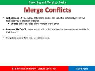 Branching and Merging - Basics
BITS Firefox Community | Lecture Series - Git Nilay Binjola
• Edit Collision - If you changed the same part of the same file differently in the two
branches you’re merging together.
• Choose either one side of the merger or the other.
• Removed File Conflict - one person edits a file, and another person deletes that file in
their branch.
• Use git mergetool for better visualization etc.
 
