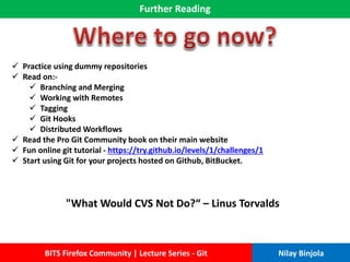 Further Reading
BITS Firefox Community | Lecture Series - Git Nilay Binjola
 Practice using dummy repositories
 Read on:-
 Branching and Merging
 Working with Remotes
 Tagging
 Git Hooks
 Distributed Workflows
 Read the Pro Git Community book on their main website
 Fun online git tutorial - https://try.github.io/levels/1/challenges/1
 Start using Git for your projects hosted on Github, BitBucket.
"What Would CVS Not Do?“ – Linus Torvalds
 