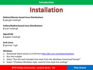 Introduction
BITS Firefox Community | Lecture Series - Git Nilay Binjola
Debian/Ubuntu based Linux Distributions
$ apt-get install git
Fedora/Redhat based Linux Distributions
$ yum install git
OpenSUSE
$ zypper install git
Arch Linux
$ pacman -S git
Windows
1. Download latest version (1.9.4) from http://git-scm.com/download/win
2. Run the installer
3. Select “Run Git and included Unix tools from the Windows Command Prompt”
4. Select “Checkout Windows-style, commit Unix-style line endings”
 