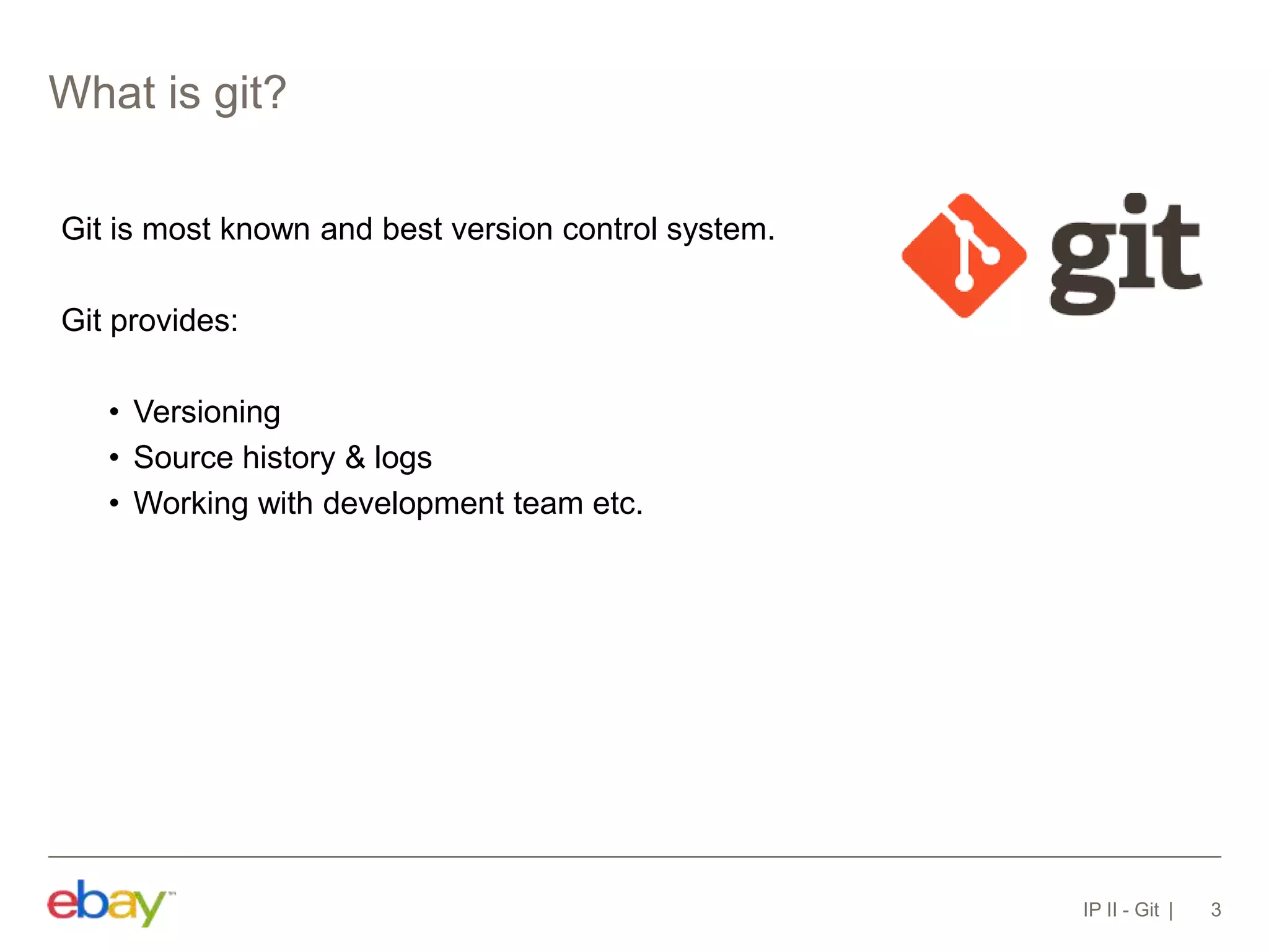 What is git?
IP II - Git 3
Git is most known and best version control system.
Git provides:
• Versioning
• Source history & logs
• Working with development team etc.
 