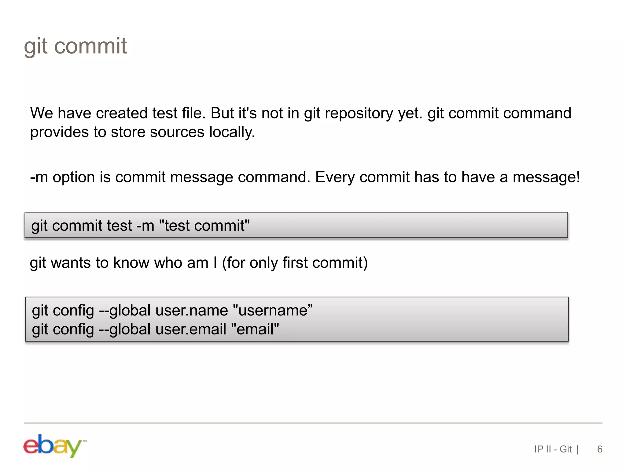 git commit
IP II - Git 6
We have created test file. But it's not in git repository yet. git commit command
provides to store sources locally.
-m option is commit message command. Every commit has to have a message!
git commit test -m "test commit"
git wants to know who am I (for only first commit)
git config --global user.name "username”
git config --global user.email "email"
 