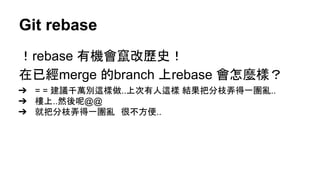 Git rebase
！rebase 有機會竄改歷史！
在已經merge 的branch 上rebase 會怎麼樣？
➔ = = 建議千萬別這樣做..上次有人這樣 結果把分枝弄得一團亂..
➔ 樓上..然後呢@@
➔ 就把分枝弄得一團亂　很不方便..
 