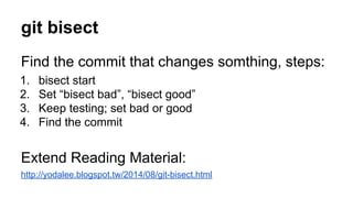 git bisect
Find the commit that changes somthing, steps:
1. bisect start
2. Set “bisect bad”, “bisect good”
3. Keep testing; set bad or good
4. Find the commit
Extend Reading Material:
http://yodalee.blogspot.tw/2014/08/git-bisect.html
 