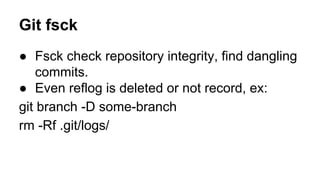 Git fsck
● Fsck check repository integrity, find dangling
commits.
● Even reflog is deleted or not record, ex:
git branch -D some-branch
rm -Rf .git/logs/
 