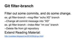 Git filter-branch
Filter out some commits, and do some change.
ex. git filter-branch --msg-filter “echo XD” branch
--Change all commit message into “XD”
ex. git filter-branch --index-filter “rm xxx” branch
--Delete file from git repository
Extend Reading Material:
http://yodalee.blogspot.tw/2014/06/git-gc.html
 