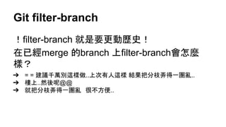 Git filter-branch
！filter-branch 就是要更動歷史！
在已經merge 的branch 上filter-branch會怎麼
樣？
➔ = = 建議千萬別這樣做..上次有人這樣 結果把分枝弄得一團亂..
➔ 樓上..然後呢@@
➔ 就把分枝弄得一團亂　很不方便..
 