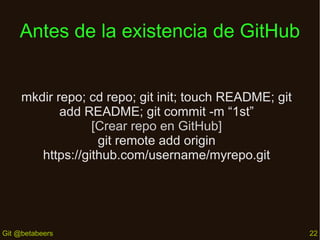 Antes de la existencia de GitHub
mkdir repo; cd repo; git init; touch README; git
add README; git commit -m “1st”
[Crear repo en GitHub]
git remote add origin
https://github.com/username/myrepo.git

Git @betabeers

22

 