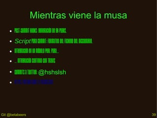 Mientras viene la musa
●

Post-commit hooks: generación de gh-pages.

●

Script para commit: formateo del fichero del diccionario.

●

Integración en un módulo Perl para...

●

… integración continua con Travis

●

Commits a Twitter: @hshslsh

●

https://github.com/JJ/HashSlash

Git @betabeers

39

 