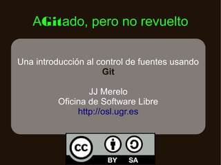 AGitado, pero no revuelto
Una introducción al control de fuentes usando
Git
JJ Merelo
Oficina de Software Libre
http://osl.ugr.es

 
