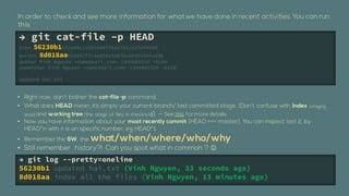  git cat-file Cp HEAD
tree 56230b16f2e04c1a385008f78ad761152fdf0480
parent 8d018aa81664cf7caad20a3ab7bcd6d03354a18b
author Vinh Nguyen <name@mail.com> 1349065326 +0100
committer Vinh Nguyen <name@mail.com> 1349065326 +0100

updated hai.txt


?
?

?


?
?                                                        ?
 git log --pretty=oneline
56230b1 updated hai.txt (Vinh Nguyen, 33 seconds ago)
8d018aa index all the files (Vinh Nguyen, 13 minutes ago)
 