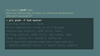  git push Cf hub master
Counting objects: 7, done.
Delta compression using up to 4 threads.
Compressing objects: 100% (4/4), done.
Writing objects: 100% (7/7), 594 bytes, done.
Total 7 (delta 0), reused 0 (delta 0)
To git@github.com/yourname/your-repo-name.git
+ c80efd240807b2 master -> master(force update)
 