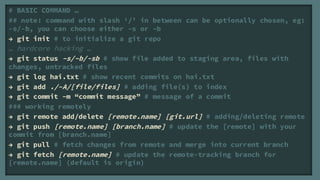 # BASIC COMMAND 
## note: command with slash / in between can be optionally chosen, eg:
-s/-b, you can choose either Cs or Cb
 git init # to initialize a git repo
 hardcore hacking 
 git status Cs/Cb/-sb # show file added to staging area, files with
changes, untracked files
 git log hai.txt # show recent commits on hai.txt
 git add ./CA/[file/files] # adding file(s) to index
 git commit Cm commit message # message of a commit
### working remotely
 git remote add/delete [remote.name] [git.url] # adding/deleting remote
 git push [remote.name] [branch.name] # update the [remote] with your
commit from [branch.name]
 git pull # fetch changes from remote and merge into current branch
 git fetch [remote.name] # update the remote-tracking branch for
[remote.name] (default is origin)
 