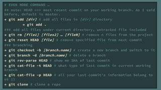 # EVEN MORE COMMAND 
## note: HEAD === most recent commit on your working branch. As I said
before, default is master.
 git add [dir] # add all files in [dir] directory
         git add .
### add all files under current directory, untracked file included
 git rm [file1] [files2]  [fileN] # remove n files from the project
 git reset HEAD [file] # remove specified file from next commit
### branching
 git checkout Cb [branch.name] # create a new branch and switch to it
 git branch Cd [branch.name] # delete a branch
 git rev-parse HEAD # show me SHA of last commit
 git cat-file Ct HEAD # what type of last commit in current working
branch
 git cat-file Cp HEAD # all your last commits information belong to
us ;)
 git clone # clone a repo
 