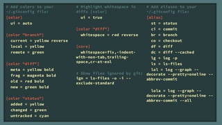 # Add colors to your         # Highlight whitespace in    # Add aliases to your
~/.gitconfig file:           diffs [color]                ~/.gitconfig file:
[color]                        ui = true                  [alias]
  ui = auto                                                 st = status
                             [color "diff"]                 ci = commit
[color "branch"]               whitespace = red reverse     br = branch
  current = yellow reverse                                  co = checkout
  local = yellow             [core]                         df = diff
  remote = green               whitespace=fix,-indent-      dc = diff --cached
                             with-non-tab,trailing-         lg = log -p
                             space,cr-at-eol
[color "diff"]                                              ls = ls-files
  meta = yellow bold                                        lol = log --graph --
                             # Show files ignored by git: decorate --pretty=oneline --
  frag = magenta bold
                             ign = ls-files -o -i --      abbrev-commit
  old = red bold             exclude-standard
  new = green bold
                                                            lola = log --graph --
                                                          decorate --pretty=oneline --
[color "status"]
                                                          abbrev-commit --all
  added = yellow
  changed = green
  untracked = cyan
 