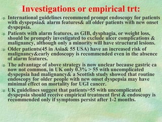 Investigations or empirical trt: International guidelines recommend prompt endoscopy for patients with dyspepsia& alarm features& all older patients with new onset dyspepsia. Patients with alarm features, as GIB, dysphagia, or weight loss, should be promptly investigated to exclude ulcer complications & malignancy, although only a minority will have structural lesions. Older patients(45 in Asia& 55 USA) have an increased risk of malignancy&early endoscopy is recommended even in the absence of alarm features.  The advantage of above strategy is now unclear because gastric ca now not common, in UK only 0.3% > 55 with uncomplicated dyspepsia had malignancy& a Scottish study showed that routine endoscopy for older people with new onset dyspepsia may have minimal effect on mortality for UGI cancer. UK guidelines suggest that patients>55 with uncomplicated dyspepsia should receive empirical treatment first & endoscopy is recommended only if symptoms persist after 1-2 months. 