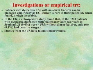 Investigations or empirical trt: Patients with dyspepsia < 55 with no alarm features can be managed empirically,as UGI cancer is rare in these patients& when found, is often incurable.  In the UK, a retrospective study found that, of the 3293 patients with dyspepsia diagnosed with malignancy over two years in Scotland, 21 (0.6%) were < 55& without alarm features, only two (0.1%) had curative surgery. Studies from the US have found similar results. 