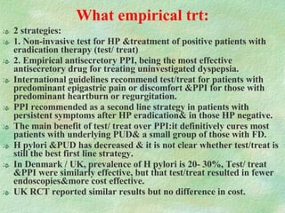 What empirical trt: 2 strategies:  1. Non-invasive test for HP &treatment of positive patients with eradication therapy (test/ treat) 2. Empirical antisecretory PPI, being the most effective antisecretory drug for treating uninvestigated dyspepsia. International guidelines recommend test/treat for patients with predominant epigastric pain or discomfort &PPI for those with predominant heartburn or regurgitation. PPI recommended as a second line strategy in patients with persistent symptoms after HP eradication& in those HP negative. The main benefit of test/ treat over PPI:it definitively cures most patients with underlying PUD& a small group of those with FD.  H pylori &PUD has decreased & it is not clear whether test/treat is still the best first line strategy. In Denmark / UK, prevalence of H pylori is 20- 30%, Test/ treat &PPI were similarly effective, but that test/treat resulted in fewer endoscopies&more cost effective. UK RCT reported similar results but no difference in cost. 