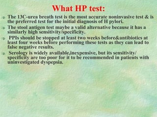 What HP test: The 13C-urea breath test is the most accurate noninvasive test & is the preferred test for the initial diagnosis of H pylori.  The stool antigen test maybe a valid alternative because it has a similarly high sensitivity/specificity.  PPIs should be stopped at least two weeks before&antibiotics at least four weeks before performing these tests as they can lead to false negative results.  Serology is widely available,inexpensive, but its sensitivity/ specificity are too poor for it to be recommended in patients with uninvestigated dyspepsia. 