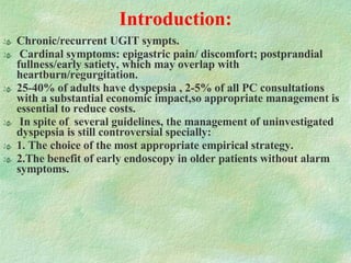 Introduction:   Chronic/recurrent UGIT sympts. Cardinal symptoms: epigastric pain/ discomfort; postprandial fullness/early satiety, which may overlap with heartburn/regurgitation.  25-40% of adults have dyspepsia , 2-5% of all PC consultations with a substantial economic impact,so appropriate management is essential to reduce costs. In spite of  several guidelines, the management of uninvestigated dyspepsia is still controversial specially: 1. The choice of the most appropriate empirical strategy. 2.The benefit of early endoscopy in older patients without alarm symptoms. 