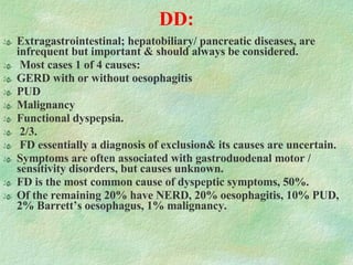 DD:   Extragastrointestinal; hepatobiliary/ pancreatic diseases, are infrequent but important & should always be considered.  Most cases 1 of 4 causes:  GERD with or without oesophagitis PUD Malignancy Functional dyspepsia. 2/3. FD essentially a diagnosis of exclusion& its causes are uncertain. Symptoms are often associated with gastroduodenal motor / sensitivity disorders, but causes unknown. FD is the most common cause of dyspeptic symptoms, 50%.  Of the remaining 20% have NERD, 20% oesophagitis, 10% PUD, 2% Barrett’s oesophagus, 1% malignancy. 