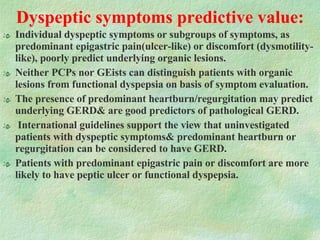 Dyspeptic symptoms predictive value: Individual dyspeptic symptoms or subgroups of symptoms, as predominant epigastric pain(ulcer-like) or discomfort (dysmotility-like), poorly predict underlying organic lesions.  Neither PCPs nor GEists can distinguish patients with organic lesions from functional dyspepsia on basis of symptom evaluation. The presence of predominant heartburn/regurgitation may predict underlying GERD& are good predictors of pathological GERD. International guidelines support the view that uninvestigated patients with dyspeptic symptoms& predominant heartburn or regurgitation can be considered to have GERD.  Patients with predominant epigastric pain or discomfort are more likely to have peptic ulcer or functional dyspepsia.  