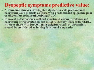 Dyspeptic symptoms predictive value: A Canadian study: univestigated dyspepsia with predominant heartburn were as likely as those with predominant epigastric pain or discomfort to have underlying PUD. In investigated patients without structural lesions, predominant heartburn or regurgitation can reliably identify those with NERD, whereas those with predominant epigastric pain or discomfort should be considered as having functional dyspepsia. 