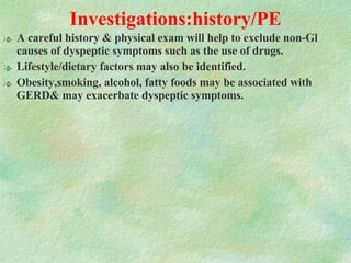Investigations:history/PE A careful history & physical exam will help to exclude non-Gl causes of dyspeptic symptoms such as the use of drugs.  Lifestyle/dietary factors may also be identified.  Obesity,smoking, alcohol, fatty foods may be associated with GERD& may exacerbate dyspeptic symptoms. 