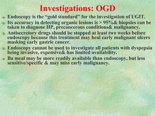 Investigations: OGD Endoscopy is the “gold standard” for the investigation of UGIT.  Its accuracy in detecting organic lesions is > 95%& biopsies can be taken to diagnose HP, precancerous conditions& malignancy. Antisecretory drugs should be stopped at least two weeks before endoscopy because this treatment may heal early malignant ulcers masking early gastric cancer. Endoscopy cannot be used to investigate all patients with dyspepsia being invasive, expensive& has limited availability.  Ba meal may be more readily available than endoscopy, but less sensitive/specific & may miss early malignancy. 