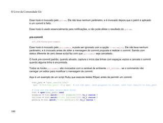 Esse hook é invocado pelo git-am. Ele não leva nenhum parâmetro, e é invocado depois que o patch é aplicado
e um commit é feito.
Esse hook é usado essencialmente para notificações, e não pode afetar o resultado do git-am.
pre-commit
GIT_DIR/hooks/pre-commit
Esse hook é invocado pelo git-commit, e pode ser ignorado com a opção --no-verify. Ele não leva nenhum
parâmetro, e é invocado antes de obter a mensagem do commit proposta e realizar o commit. Saindo com
status diferente de zero desse script faz com que git-commit seja cancelado.
O hook pre-commit padrão, quando ativado, captura o início das linhas com espaços vazios e cancela o commit
quando alguma linha é encontrada.
Todos os hooks git-commit são invocados com a variável de ambiente GIT_EDITOR=: se o commando não
carregar um editor para modificar o mensagem de commit.
Aqui é um exemplo de um script Ruby que executa testes RSpec antes de permitir um commit.
html_path = "spec_results.html"
`spec -f h:#{html_path} -f p spec` # run the spec. send progress to screen. save html results to html_path
# find out how many errors were found
html = open(html_path).read
examples = html.match(/(d+) examples/)[0].to_i rescue 0
failures = html.match(/(d+) failures/)[0].to_i rescue 0
pending = html.match(/(d+) pending/)[0].to_i rescue 0
O Livro da Comunidade Git
100
 