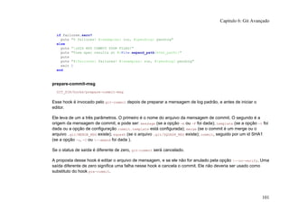 if failures.zero?
puts "0 failures! #{examples} run, #{pending} pending"
else
puts "aDID NOT COMMIT YOUR FILES!"
puts "View spec results at #{File.expand_path(html_path)}"
puts
puts "#{failures} failures! #{examples} run, #{pending} pending"
exit 1
end
prepare-commit-msg
GIT_DIR/hooks/prepare-commit-msg
Esse hook é invocado pelo git-commit depois de preparar a mensagem de log padrão, e antes de iniciar o
editor.
Ele leva de um a três parâmetros. O primeiro é o nome do arquivo da mensagem de commit. O segundo é a
origem da mensagem de commit, e pode ser: message (se a opção -m ou -F foi dada); template (se a opção -t foi
dada ou a opção de configuração commit.template está configurada); merge (se o commit é um merge ou o
arquivo .git/MERGE_MSG existe); squash (se o arquivo .git/SQUASH_MSG existe); commit, seguido por um id SHA1
(se a opção -c, -C ou --amend foi dada ).
Se o status de saída é diferente de zero, git-commit será cancelado.
A proposta desse hook é editar o arquivo de mensagem, e se ele não for anulado pela opção --no-verify. Uma
saída diferente de zero significa uma falha nesse hook e cancela o commit. Ele não deveria ser usado como
substituto do hook pre-commit.
Capítulo 6: Git Avançado
101
 