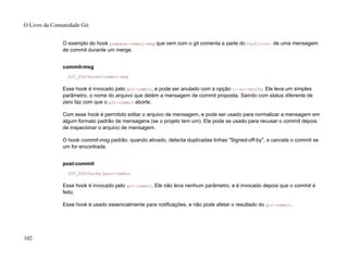 O exemplo do hook prepare-commit-msg que vem com o git comenta a parte do Conflicts: de uma mensagem
de commit durante um merge.
commit-msg
GIT_DIR/hooks/commit-msg
Esse hook é invocado pelo git-commit, e pode ser anulado com a opção --no-verify. Ele leva um simples
parâmetro, o nome do arquivo que detém a mensagem de commit proposta. Saindo com status diferente de
zero faz com que o git-commit aborte.
Com esse hook é permitido editar o arquivo de mensagem, e pode ser usado para normalizar a mensagem em
algum formato padrão de mensagens (se o projeto tem um). Ele pode se usado para recusar o commit depois
de inspecionar o arquivo de mensagem.
O hook commit-msg padrão, quando ativado, detecta duplicadas linhas "Signed-off-by", e cancela o commit se
um for encontrada.
post-commit
GIT_DIR/hooks/post-commit
Esse hook é invocado pelo git-commit. Ele não leva nenhum parâmetro, e é invocado depois que o commit é
feito.
Esse hook é usado essencialmente para notificações, e não pode afetar o resultado do git-commit.
O Livro da Comunidade Git
102
 