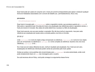 Esse hook pode ser usado em conjunto com o hook pre-commit correspondente para salvar e restaurar qualquer
forma de metadados associdados com a árvore de trabalho (ex.: permissões/donos, ACLS, etc).
pre-receive
GIT_DIR/hooks/pre-receive
Esse hook é invocado pelo git-receive-pack sobre o repositório remoto, que acontece quando um git-push é
feito sobre o repositório local. Só antes de iniciar uma atualização das referências sobre o repositório remoto, o
hook pre-receive é invocado. Seu status de saída determina o sucesso ou falha da atualização.
Esse hook executa uma vez para receber a operação. Ele não leva nenhum argumento, mas para cada
referência ser atualizada ele recebe sobre a entrada padrão uma linha no formato:
SP SP LF
onde <old-value> é o nome do objeto antigo armazenado na referência, <new-value> é o nome do novo objeto
para ser armazenado na referência e <ref-name> é o nome completo da referência. Quando criar uma nova
referência, <old-value> é 40 0.
Se o hook sai com status diferente de zero, nenhum resultado será atualizado. Se o hook sai com zero,
atualizações de referências individuais podem ainda ser previnidos pelo hook update.
Ambas as saídas e erros padrões são encaminhadas para git-send-pack na outra extremidade, então você
pode simplesmente fazer um echo nas mensagens para o usuário.
Se você escreveu ele em Ruby, você pode conseguir os argumentos dessa forma:
O Livro da Comunidade Git
104
 