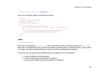 rev_old, rev_new, ref = STDIN.read.split(" ")
Ou em um script bash, alguma coisa assim funcionaria:
#!/bin/sh
# <oldrev> <newrev> <refname>
# update a blame tree
while read oldrev newrev ref
do
echo "STARTING [$oldrev $newrev $ref]"
for path in `git diff-tree -r $oldrev..$newrev | awk '{print $6}'`
do
echo "git update-ref refs/blametree/$ref/$path $newrev"
`git update-ref refs/blametree/$ref/$path $newrev`
done
done
update
GIT_DIR/hooks/update
Esse hook é invocado pelo git-receive-pack sobre o repositório remoto, que acontece quando um git-push é
feito sobre um repositório local. Só que antes de atualizar a referência sobre o repositório remoto, o hook update
é invocado. Seu status de saída determina o sucesso ou falha da atualização da referência.
O hook executa uma vez para cada referência para ser atualizada, e leva 3 parâmetros:
• o nome da referência sendo atualizada,
• o nome do antigo objeto armazenado na referência,
• e o novo nome do objeto que será armazenado na referência.
Capítulo 6: Git Avançado
105
 