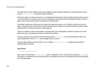 Um saída zero do hook update permite que a referência seja atualizada. Saindo com status diferente de zero
previne git-receive-pack de atualizar aquela referência.
Esse hook pode ser usado para previnir uma atualização 'forçada' sobre certas referências pela certeza de que
o nome do objeto é um objeto commit que é um descedente do objeto commit nomeado pelo antigo nome de
objeto. Que é, fazer valer somente uma política de "fast forward".
Ele também poderia ser usado para ver o status dos logs entre antigo..novo. Contudo, ele faz com que não
saiba o completo conjunto de branchs, embora ele terminaria enviando um email por referência quando usado
ingenuamente. O hook post-receive é mais adequado.
Outro uso sugerido na lista de discussão é usar esse hook para implementar controle de acesso que é mais
refinado do que um baseado em grupos no sistema de arquivos.
Ambas as saídas e erros padrões são encaminhadas para git-send-pack na outra extremidade, então você
pode simplesmente fazer um echo nas mensagens para o usuário.
O hook update padrão, quando ativado--e com a opção hooks.allowunannotated ligada--previne tags não
definidas sejam enviadas.
post-receive
GIT_DIR/hooks/post-receive
Esse hook é invocado pelo git-receive-pack sobre o repositório remoto, que acontece quando um git-push é
feito sobre um repositório local. Ele executa sobre o repositório remoto uma vez depois de todas as referências
tem sido atualizadas.
O Livro da Comunidade Git
106
 