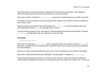 Esse hook executa uma vez para receber a operação. Ele não leva nenhum argumento , mas consegue a
mesma informação quando o hook pre-receive faz sobre a sua entrada padrão.
Esse hook não afeta o resultado do git-receive-pack, quando ele é chamado depois que o trabalho real é feito.
Ele substitui o hook post-update no qual ele consegue ambos antigos e novos valores de todas as referências
além de seus nomes.
Ambas as saídas e erros padrões são encaminhadas para git-send-pack na outra extremidade, então você
pode simplesmente fazer um echo nas mensagens para o usuário.
O hook post-receive padrão é vazio, mas existe um script de exemplo post-receive-email fornecido no diretório
contrib/hooks na distribuição do Git, que implementa o envio de emails.
post-update
GIT_DIR/hooks/post-update
Esse hook é invocado pelo git-receive-pack sobre o repositório remoto, que acontece quando um git-push é
feito sobre o repositório local. Ele executa sobre o repositório remoto uma vez depois que todas as referências
tem sido atualizadas.
Ele leva um número variável de parâmetros, cada qual é o nome da referência que na verdade foi atualizada.
Esse hook é usado essencialmente para notificações, e não pode afetar o resultado do git-receive-pack.
O hook post-update pode dizer quais são os heads que foram enviados, mas ele não sabe quais deles são
valores original ou atualizados, por isso é um mau lugar para fazer ver os logs entre o antigo..novo. O hook post-
Capítulo 6: Git Avançado
107
 
