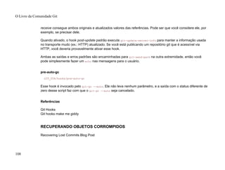 receive consegue ambos originais e atualizados valores das referências. Pode ser que você considere ele, por
exemplo, se precisar dele.
Quando ativado, o hook post-update padrão executa git-update-server-info para manter a informação usada
no transporte mudo (ex.: HTTP) atualizado. Se você está publicando um repositório git que é acessível via
HTTP, você deveria provavelmente ativar esse hook.
Ambas as saídas e erros padrões são encaminhadas para git-send-pack na outra extremidade, então você
pode simplesmente fazer um echo nas mensagens para o usuário.
pre-auto-gc
GIT_DIR/hooks/pre-auto-gc
Esse hook é invocado pelo git-gc --auto. Ele não leva nenhum parâmetro, e a saída com o status diferente de
zero desse script faz com que o git-gc --auto seja cancelado.
Referências
Git Hooks
Git hooks make me giddy
RECUPERANDO OBJETOS CORROMPIDOS
Recovering Lost Commits Blog Post
O Livro da Comunidade Git
108
 