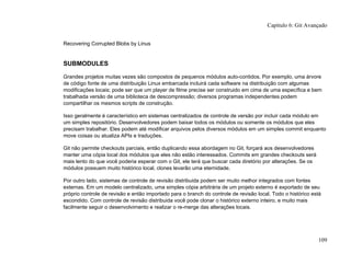 Recovering Corrupted Blobs by Linus
SUBMODULES
Grandes projetos muitas vezes são compostos de pequenos módulos auto-contidos. Por exemplo, uma árvore
de código fonte de uma distribuição Linux embarcada incluirá cada software na distribuição com algumas
modificações locais; pode ser que um player de filme precise ser construido em cima de uma específica e bem
trabalhada versão de uma biblioteca de descompressão; diversos programas independentes podem
compartilhar os mesmos scripts de construção.
Isso geralmente é característico em sistemas centralizados de controle de versão por incluir cada módulo em
um simples repositório. Desenvolvedores podem baixar todos os módulos ou somente os módulos que eles
precisam trabalhar. Eles podem até modificar arquivos pelos diversos módulos em um simples commit enquanto
move coisas ou atualiza APIs e traduções.
Git não permite checkouts parciais, então duplicando essa abordagem no Git, forçará aos desenvolvedores
manter uma cópia local dos módulos que eles não estão interessados. Commits em grandes checkouts será
mais lento do que você poderia esperar com o Git, ele terá que buscar cada diretório por alterações. Se os
módulos possuem muito histórico local, clones levarão uma eternidade.
Por outro lado, sistemas de controle de revisão distribuida podem ser muito melhor integrados com fontes
externas. Em um modelo centralizado, uma simples cópia arbitrária de um projeto externo é exportado de seu
próprio controle de revisão e então importado para o branch do controle de revisão local. Todo o histórico está
escondido. Com controle de revisão distribuida você pode clonar o histórico externo inteiro, e muito mais
facilmente seguir o desenvolvimento e realizar o re-merge das alterações locais.
Capítulo 6: Git Avançado
109
 
