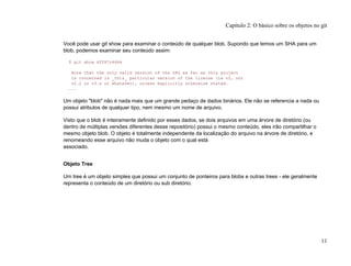 Você pode usar git show para examinar o conteúdo de qualquer blob. Supondo que temos um SHA para um
blob, podemos examinar seu conteúdo assim:
$ git show 6ff87c4664
Note that the only valid version of the GPL as far as this project
is concerned is _this_ particular version of the license (ie v2, not
v2.2 or v3.x or whatever), unless explicitly otherwise stated.
...
Um objeto "blob" não é nada mais que um grande pedaço de dados binários. Ele não se referencia a nada ou
possui atributos de qualquer tipo, nem mesmo um nome de arquivo.
Visto que o blob é inteiramente definido por esses dados, se dois arquivos em uma árvore de diretório (ou
dentro de múltiplas versões diferentes desse repositório) possui o mesmo conteúdo, eles irão compartilhar o
mesmo objeto blob. O objeto é totalmente independente da localização do arquivo na árvore de diretório, e
renomeando esse arquivo não muda o objeto com o qual está
associado.
Objeto Tree
Um tree é um objeto simples que possui um conjunto de ponteiros para blobs e outras trees - ele geralmente
representa o conteúdo de um diretório ou sub diretório.
Capítulo 2: O básico sobre os objetos no git
11
 