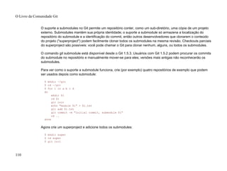 O suporte a submodules no Git permite um repositório conter, como um sub-diretório, uma cópia de um projeto
externo. Submodules mantém sua própria identidade; o suporte a submodule só armazena a localização do
repositório do submodule e a identificação do commit, então outros desenvolvedores que clonarem o conteúdo
do projeto ("superproject") podem facilmente clonar todos os submodules na mesma revisão. Checkouts parciais
do superproject são possíveis: você pode chamar o Git para clonar nenhum, alguns, ou todos os submodules.
O comando git submodule está disponível desde o Git 1.5.3. Usuários com Git 1.5.2 podem procurar os commits
do submodule no repositório e manualmente mover-se para eles; versões mais antigas não reconhecerão os
submodules.
Para ver como o suporte a submodule funciona, crie (por exemplo) quatro repositórios de exemplo que podem
ser usados depois como submodule:
$ mkdir ~/git
$ cd ~/git
$ for i in a b c d
do
mkdir $i
cd $i
git init
echo "module $i" > $i.txt
git add $i.txt
git commit -m "Initial commit, submodule $i"
cd ..
done
Agora crie um superproject e adicione todos os submodules:
$ mkdir super
$ cd super
$ git init
O Livro da Comunidade Git
110
 
