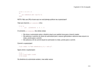 $ for i in a b c d
do
git submodule add ~/git/$i $i
done
NOTA: Não use URLs locais aqui se você planeja publicar seu superproject!
Veja que arquivos git-submodule criou:
$ ls -a
. .. .git .gitmodules a b c d
O comando git-submodule faz várias coisas:
• Ele clona o submodule sobre o diretório atual e por padrão troca para o branch master.
• Ele adiciona o caminho do clone do submodule para o arquivo gitmodules e adiciona esse arquivo no
index, pronto para o commit.
• Ele adiciona a ID do commit atual do submodule no index, pronto para o commit.
Commit o superproject:
$ git commit -m "Add submodules a, b, c and d."
Agora clone o superproject:
$ cd ..
$ git clone super cloned
$ cd cloned
Os diretórios do submodule existem, mas estão vazios:
Capítulo 6: Git Avançado
111
 