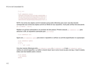 $ ls -a a
. ..
$ git submodule status
-d266b9873ad50488163457f025db7cdd9683d88b a
-e81d457da15309b4fef4249aba9b50187999670d b
-c1536a972b9affea0f16e0680ba87332dc059146 c
-d96249ff5d57de5de093e6baff9e0aafa5276a74 d
NOTA: Os nomes dos objetos commit mostrado acima serão diferentes para você, mas eles deverão
corresponder aos nomes dos objetos commit do HEAD em seu repositório. Você pode verificar ele executando
git ls-remote ../git/a.
Realizar um pull dos submodules é um processo de dois passos. Primeiro execute git submodule init para
adicionar a URL do repositório submodule para .git/config:
$ git submodule init
Agora use git-submodule update para clonar o repositório e verificar os commits especificados no superproject:
$ git submodule update
$ cd a
$ ls -a
. .. .git a.txt
Uma das maiores diferenças entre git-submodule update e git-submodule add é que git-submodule update
verifica um commit específico, ou melhor o branch atual. Isso é como mover-se para uma tag: o head é isolado,
então você não trabalha sobre o branch.
$ git branch
* (no branch)
master
O Livro da Comunidade Git
112
 