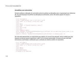 Armadilhas com submodules
Sempre publique a alteração do submodule antes de publicar as alterações para o superproject que referencia
ele. Se você esquecer de publicar as alterações do submodule, outros não serão capazer de clonar o
repositório.
$ cd ~/git/super/a
$ echo i added another line to this file >> a.txt
$ git commit -a -m "doing it wrong this time"
$ cd ..
$ git add a
$ git commit -m "Updated submodule a again."
$ git push
$ cd ~/git/cloned
$ git pull
$ git submodule update
error: pathspec '261dfac35cb99d380eb966e102c1197139f7fa24' did not match any file(s) known to git.
Did you forget to 'git add'?
Unable to checkout '261dfac35cb99d380eb966e102c1197139f7fa24' in submodule path 'a'
Se você está selecionando um submodule para realizar um commit manualmente, tenha cuidado para não
esquecer as barras quando especificar o path. Com as barras adicionadas, Git assumirá que você está
removendo o submodule e verificando que o conteúdo do diretório contém um repositório.
$ cd ~/git/super/a
$ echo i added another line to this file >> a.txt
$ git commit -a -m "doing it wrong this time"
$ cd ..
$ git add a/
$ git status
# On branch master
# Changes to be committed:
O Livro da Comunidade Git
114
 