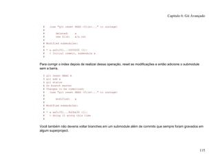 # (use "git reset HEAD <file>..." to unstage)
#
# deleted: a
# new file: a/a.txt
#
# Modified submodules:
#
# * a aa5c351...0000000 (1):
# < Initial commit, submodule a
#
Para corrigir o index depois de realizar dessa operação, reset as modificações e então adicione o submodule
sem a barra.
$ git reset HEAD A
$ git add a
$ git status
# On branch master
# Changes to be committed:
# (use "git reset HEAD <file>..." to unstage)
#
# modified: a
#
# Modified submodules:
#
# * a aa5c351...8d3ba36 (1):
# > doing it wrong this time
#
Você também não deveria voltar branches em um submodule além de commits que sempre foram gravados em
algum superproject.
Capítulo 6: Git Avançado
115
 